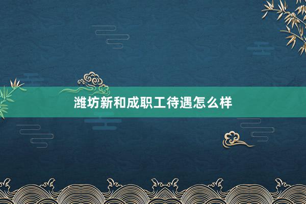 潍坊新和成职工待遇怎么样