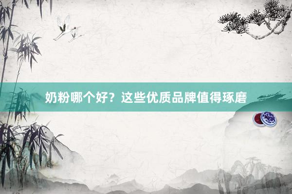 奶粉哪个好？这些优质品牌值得琢磨